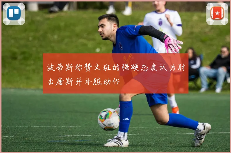波蒂斯称赞文班的强硬态度认为肘击唐斯并非脏动作