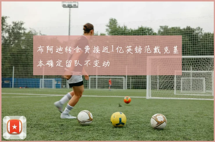 布阿迪转会费接近1亿英镑范戴克基本确定留队不变动