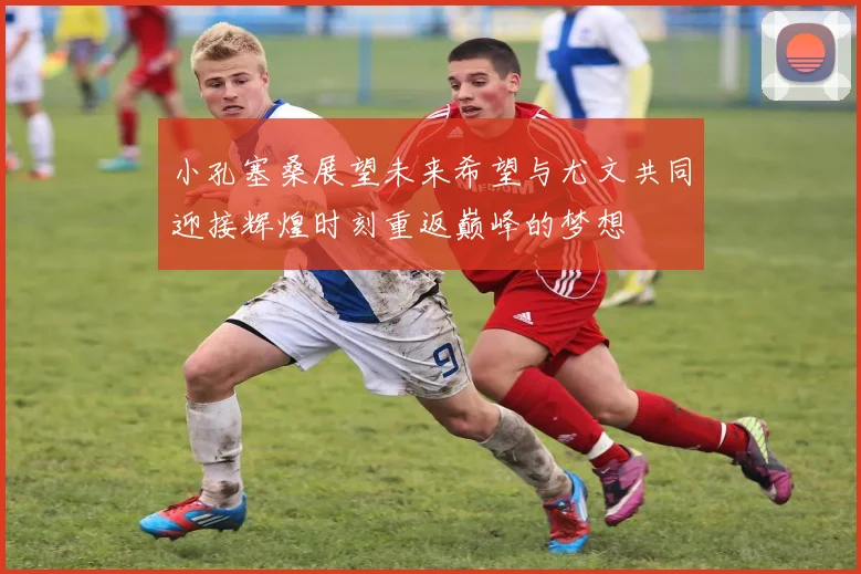 小孔塞桑展望未来希望与尤文共同迎接辉煌时刻重返巅峰的梦想