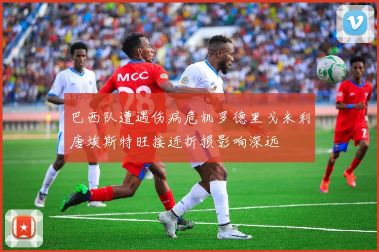巴西队遭遇伤病危机罗德里戈米利唐埃斯特旺接连折损影响深远