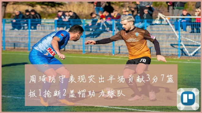 周琦防守表现突出半场贡献3分7篮板1抢断2盖帽助力球队
