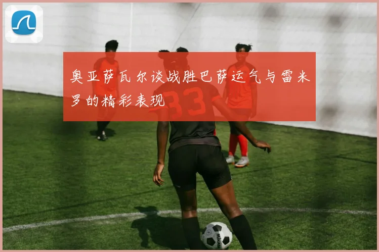奥亚萨瓦尔谈战胜巴萨运气与雷米罗的精彩表现