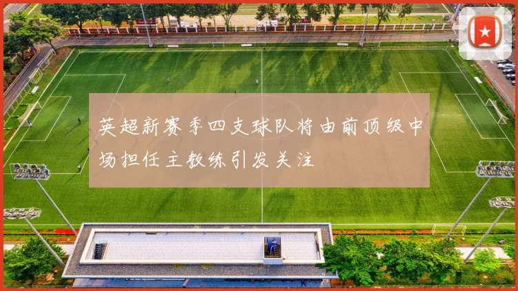 英超新赛季四支球队将由前顶级中场担任主教练引发关注