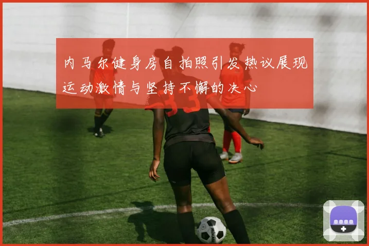 内马尔健身房自拍照引发热议展现运动激情与坚持不懈的决心