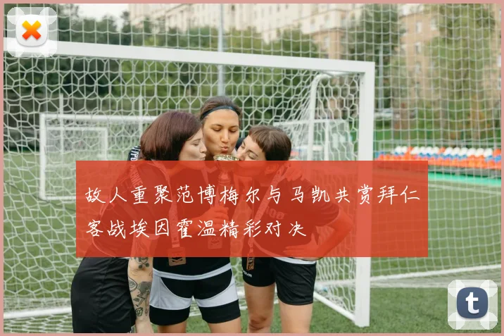 故人重聚范博梅尔与马凯共赏拜仁客战埃因霍温精彩对决