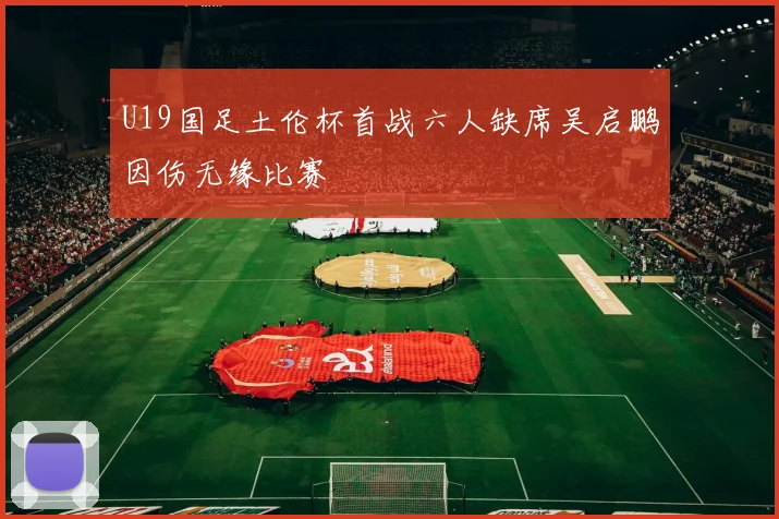 U19国足土伦杯首战六人缺席吴启鹏因伤无缘比赛