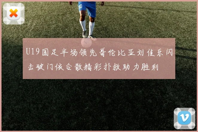 U19国足半场领先哥伦比亚刘佳乐闪击破门依合散精彩扑救助力胜利