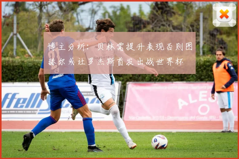 博主分析：贝林需提升表现否则图赫尔或让罗杰斯首发出战世界杯