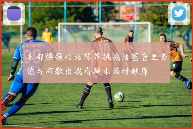 东部强强对话绿军挑战活塞普里查德与布歇出战存疑米诺特缺席