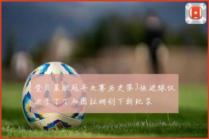 登贝莱欧冠半决赛历史第3快进球仅次于丁丁和图拉姆创下新纪录