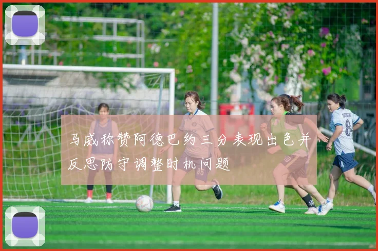 马威称赞阿德巴约三分表现出色并反思防守调整时机问题
