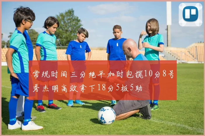常规时间三分绝平加时包揽10分8号秀杰明高效拿下18分5板5助