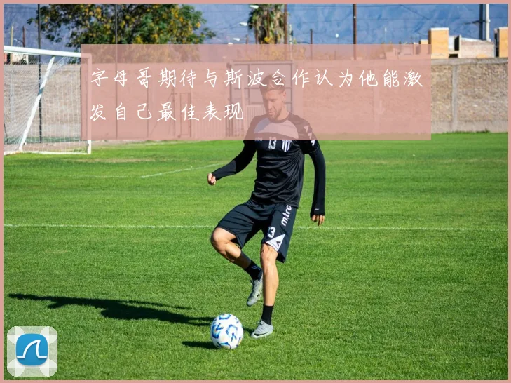 字母哥期待与斯波合作认为他能激发自己最佳表现