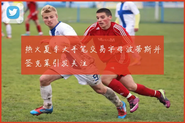 热火夏季大手笔交易字母波蒂斯并签克莱引发关注